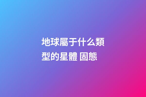 地球屬于什么類型的星體 固態